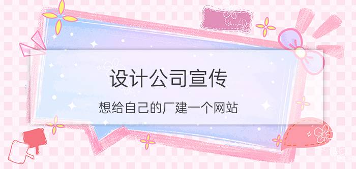 设计公司宣传 想给自己的厂建一个网站，宣传企业动态和产品信息等，请这方面的朋友介绍一下可以吗，谢谢？